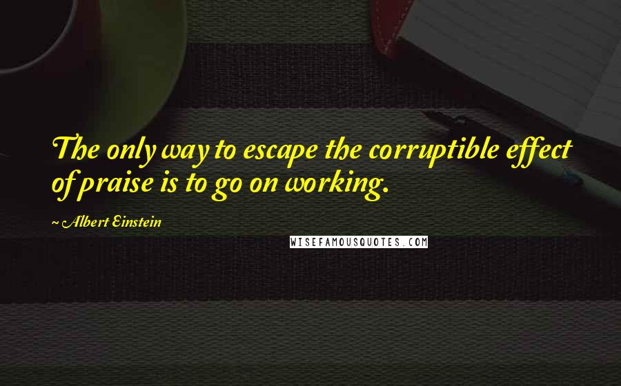 Albert Einstein Quotes: The only way to escape the corruptible effect of praise is to go on working.