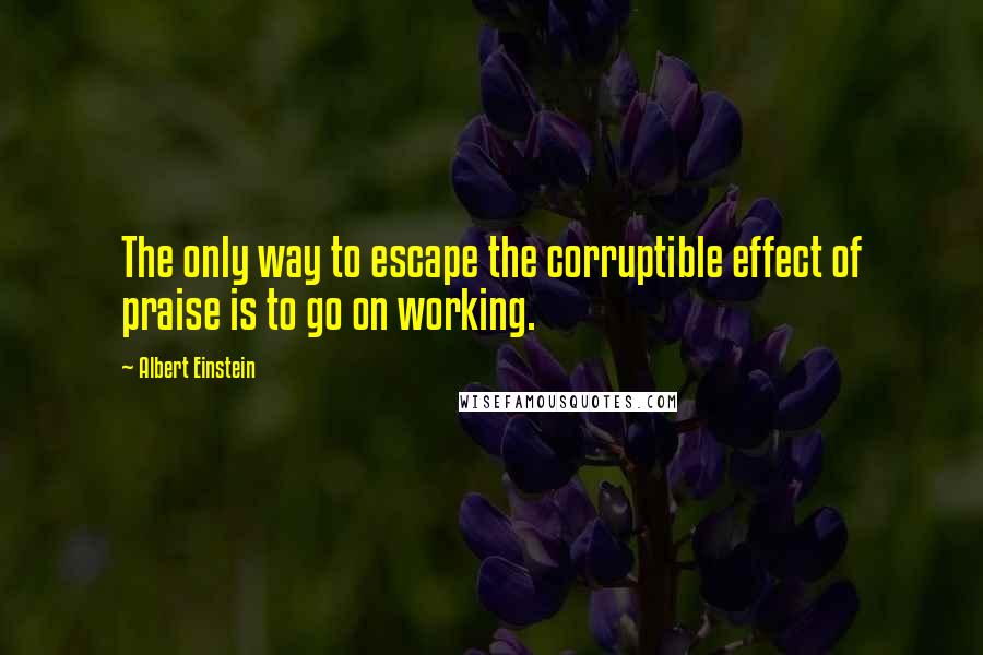 Albert Einstein Quotes: The only way to escape the corruptible effect of praise is to go on working.