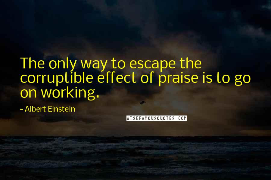 Albert Einstein Quotes: The only way to escape the corruptible effect of praise is to go on working.