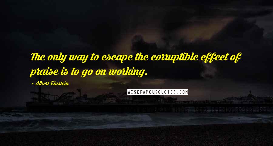 Albert Einstein Quotes: The only way to escape the corruptible effect of praise is to go on working.