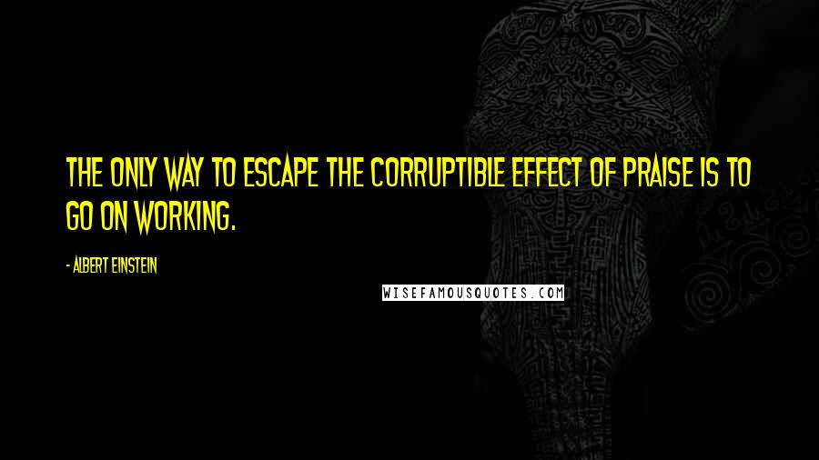 Albert Einstein Quotes: The only way to escape the corruptible effect of praise is to go on working.