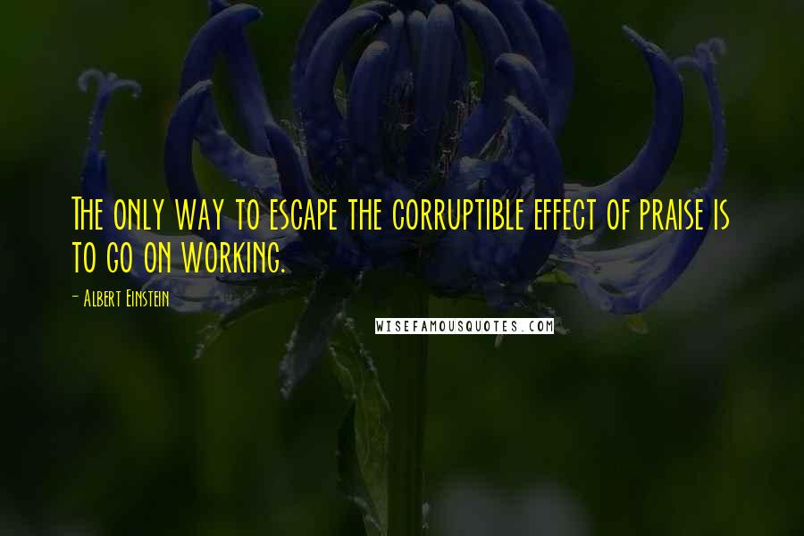 Albert Einstein Quotes: The only way to escape the corruptible effect of praise is to go on working.