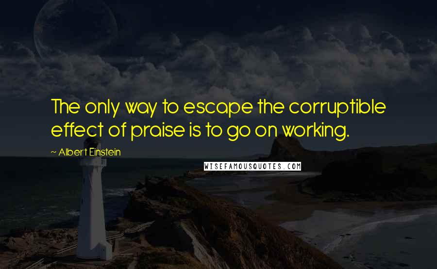 Albert Einstein Quotes: The only way to escape the corruptible effect of praise is to go on working.