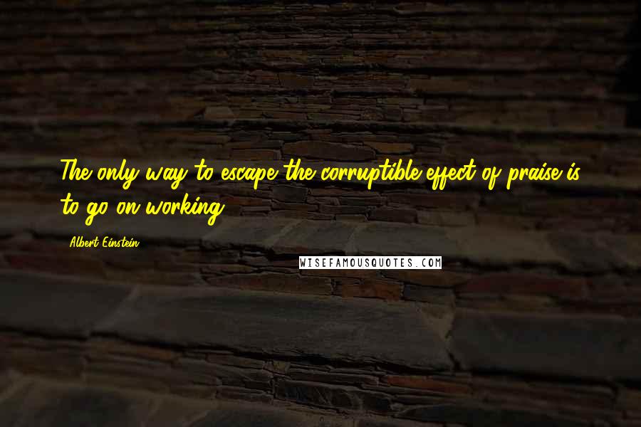 Albert Einstein Quotes: The only way to escape the corruptible effect of praise is to go on working.