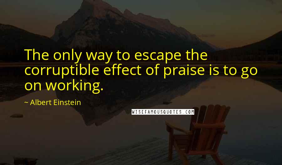 Albert Einstein Quotes: The only way to escape the corruptible effect of praise is to go on working.