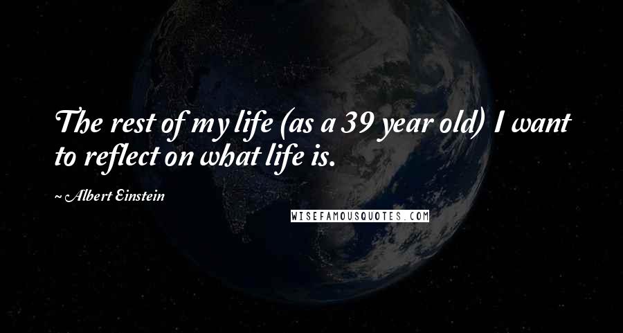 Albert Einstein Quotes: The rest of my life (as a 39 year old) I want to reflect on what life is.