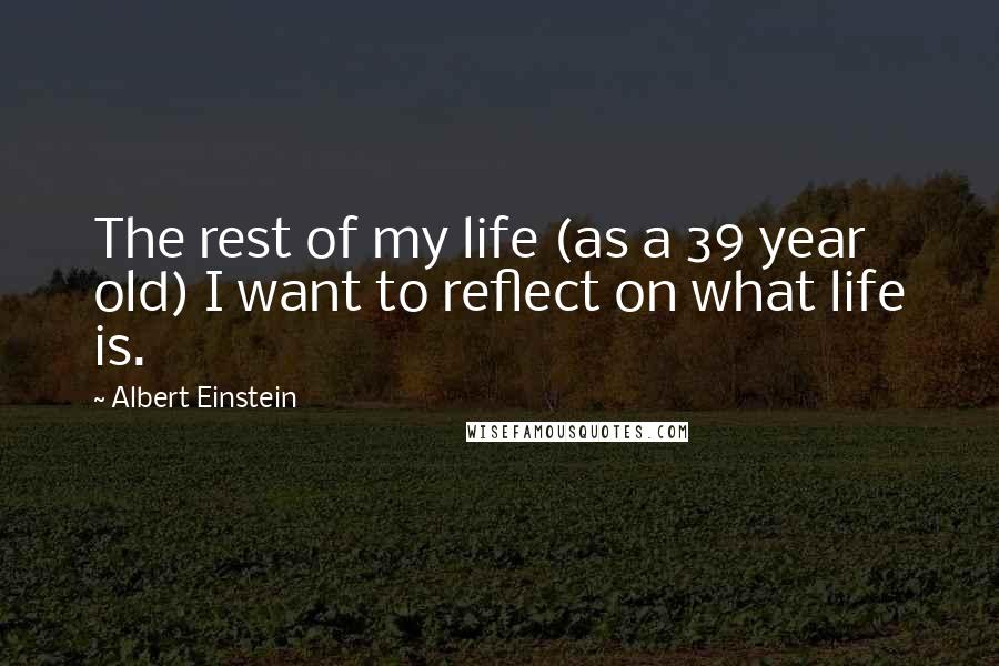 Albert Einstein Quotes: The rest of my life (as a 39 year old) I want to reflect on what life is.