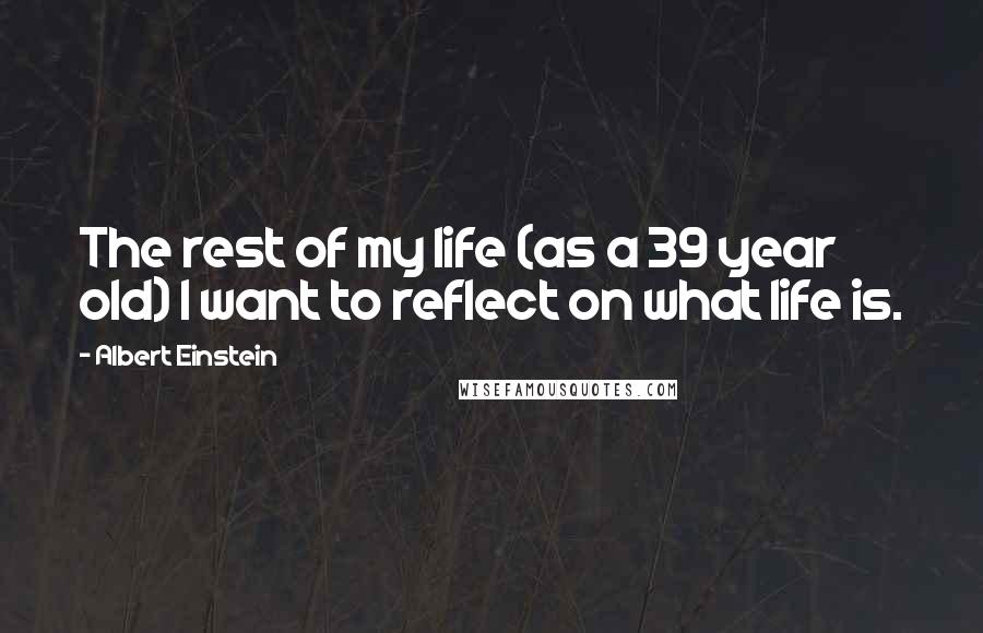 Albert Einstein Quotes: The rest of my life (as a 39 year old) I want to reflect on what life is.