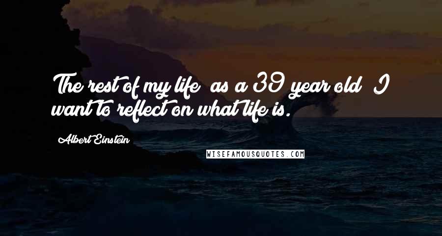 Albert Einstein Quotes: The rest of my life (as a 39 year old) I want to reflect on what life is.