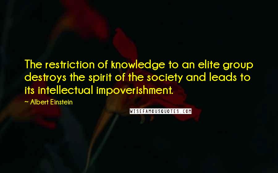 Albert Einstein Quotes: The restriction of knowledge to an elite group destroys the spirit of the society and leads to its intellectual impoverishment.