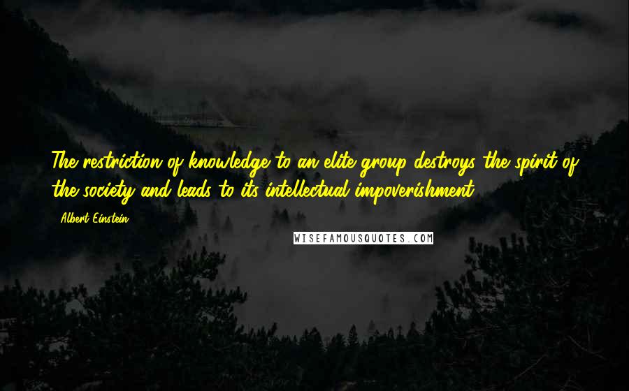 Albert Einstein Quotes: The restriction of knowledge to an elite group destroys the spirit of the society and leads to its intellectual impoverishment.