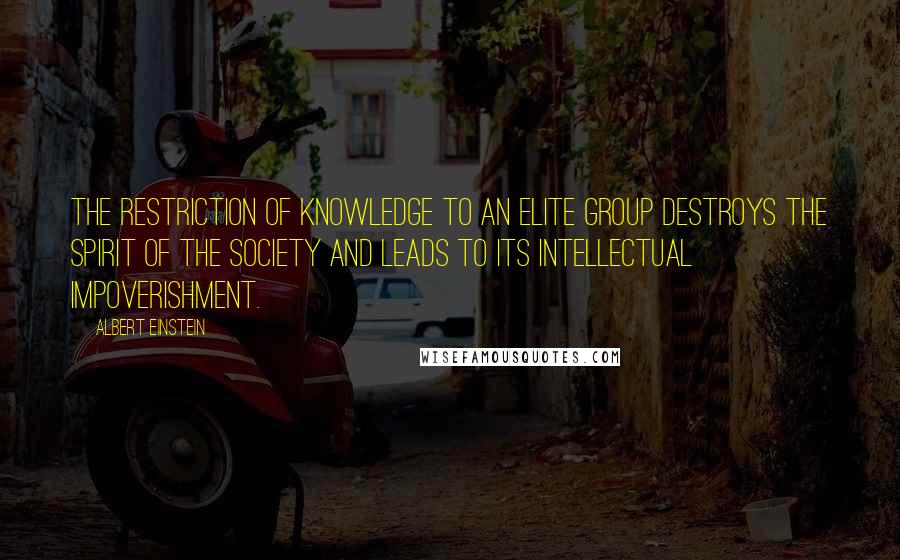 Albert Einstein Quotes: The restriction of knowledge to an elite group destroys the spirit of the society and leads to its intellectual impoverishment.