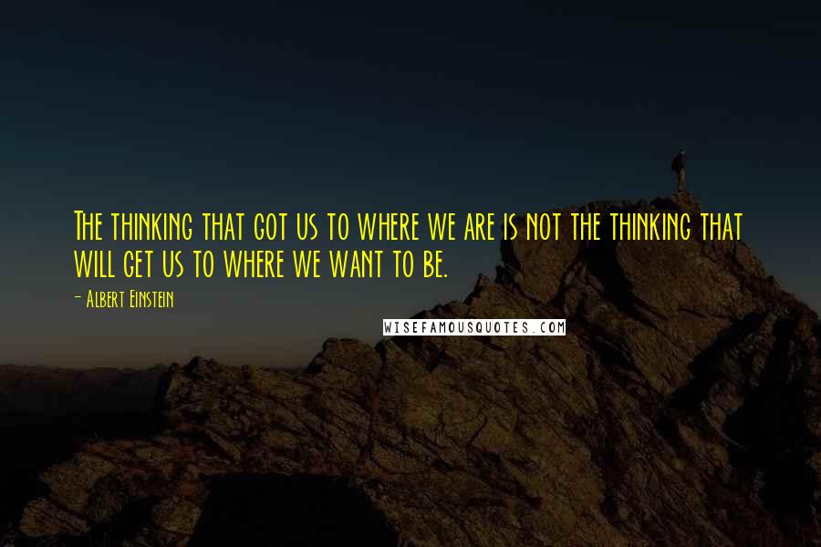Albert Einstein Quotes: The thinking that got us to where we are is not the thinking that will get us to where we want to be.