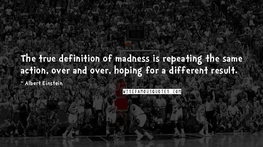 Albert Einstein Quotes: The true definition of madness is repeating the same action, over and over, hoping for a different result.