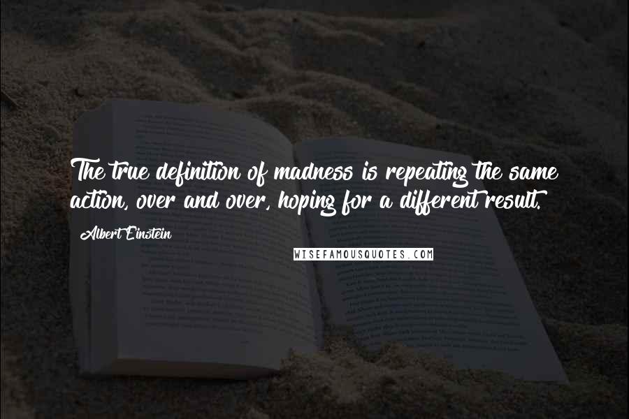 Albert Einstein Quotes: The true definition of madness is repeating the same action, over and over, hoping for a different result.