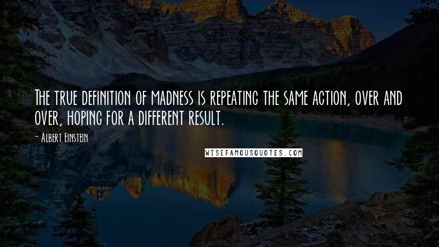 Albert Einstein Quotes: The true definition of madness is repeating the same action, over and over, hoping for a different result.