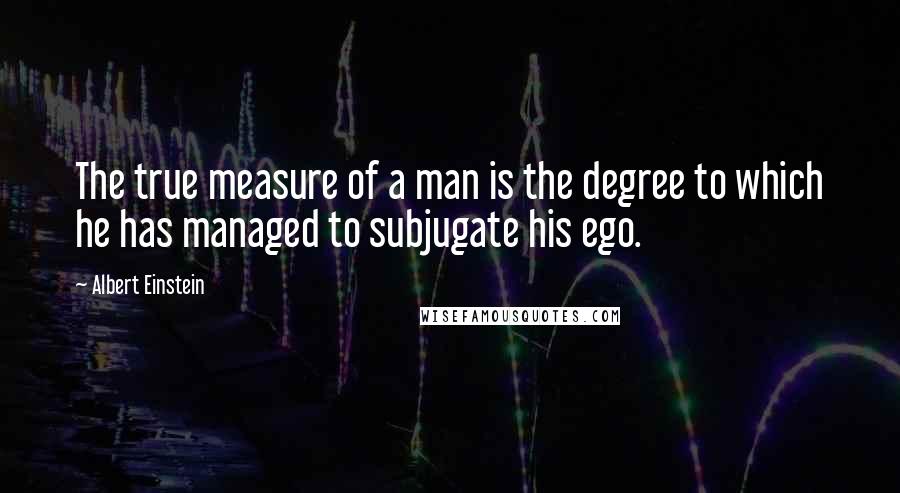 Albert Einstein Quotes: The true measure of a man is the degree to which he has managed to subjugate his ego.