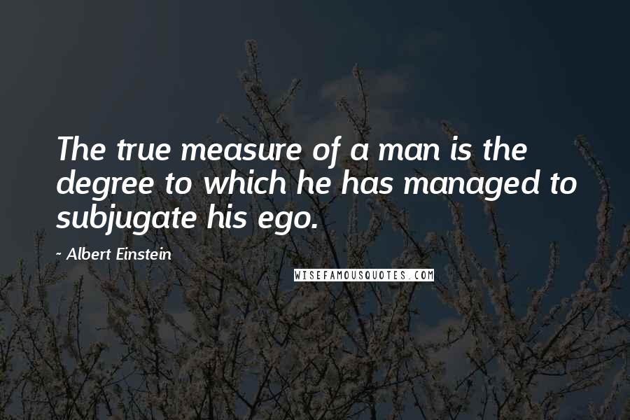 Albert Einstein Quotes: The true measure of a man is the degree to which he has managed to subjugate his ego.