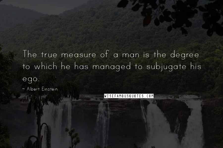 Albert Einstein Quotes: The true measure of a man is the degree to which he has managed to subjugate his ego.