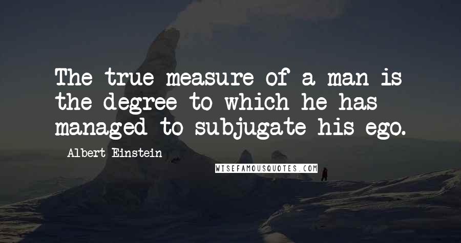 Albert Einstein Quotes: The true measure of a man is the degree to which he has managed to subjugate his ego.