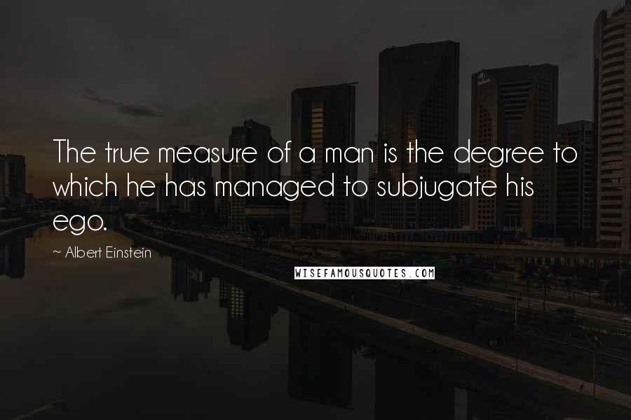 Albert Einstein Quotes: The true measure of a man is the degree to which he has managed to subjugate his ego.