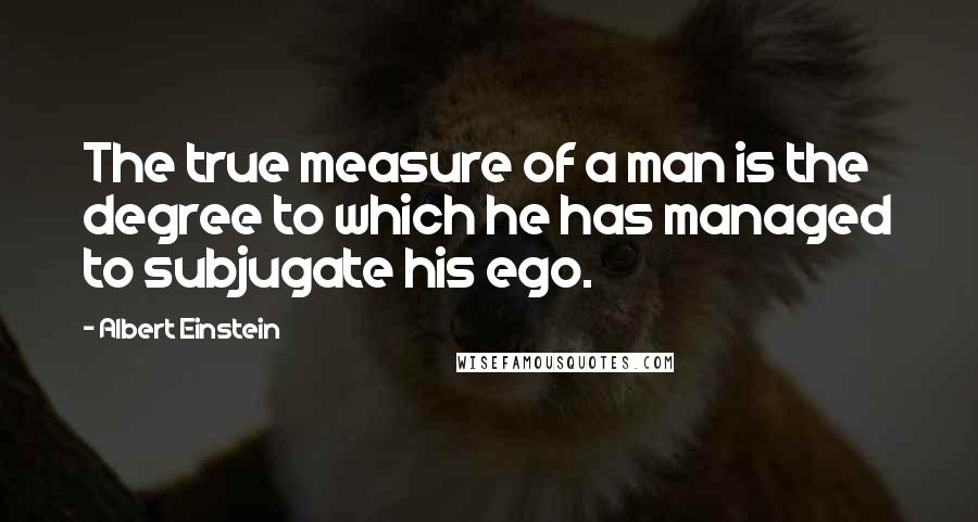 Albert Einstein Quotes: The true measure of a man is the degree to which he has managed to subjugate his ego.
