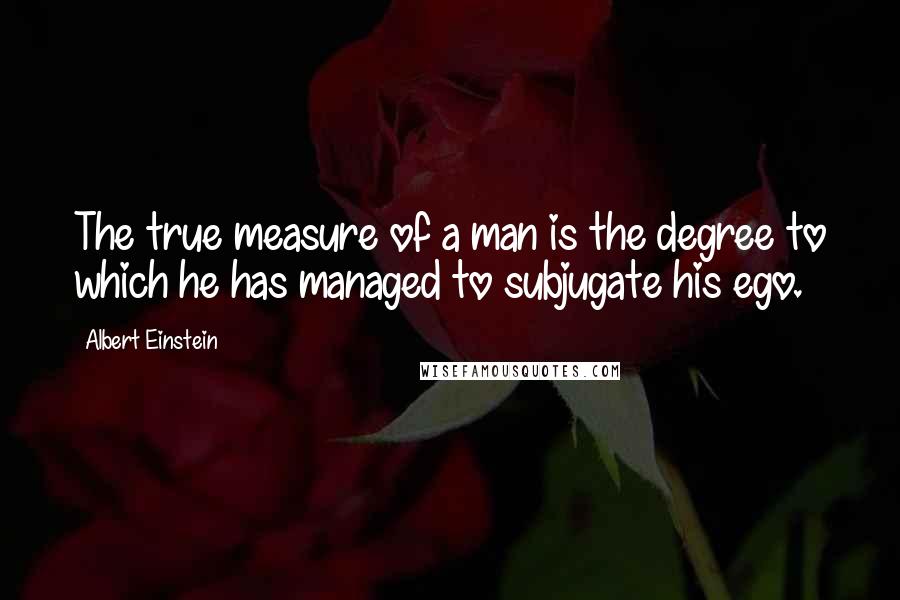 Albert Einstein Quotes: The true measure of a man is the degree to which he has managed to subjugate his ego.