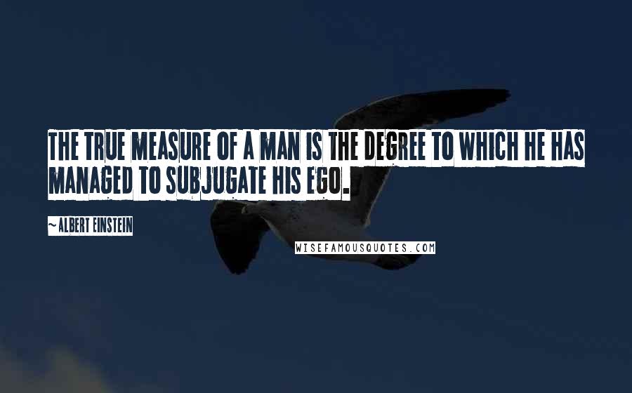 Albert Einstein Quotes: The true measure of a man is the degree to which he has managed to subjugate his ego.