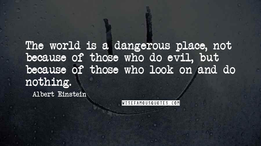 Albert Einstein Quotes: The world is a dangerous place, not because of those who do evil, but because of those who look on and do nothing.