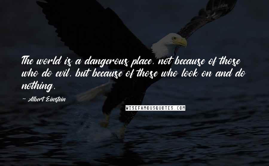 Albert Einstein Quotes: The world is a dangerous place, not because of those who do evil, but because of those who look on and do nothing.