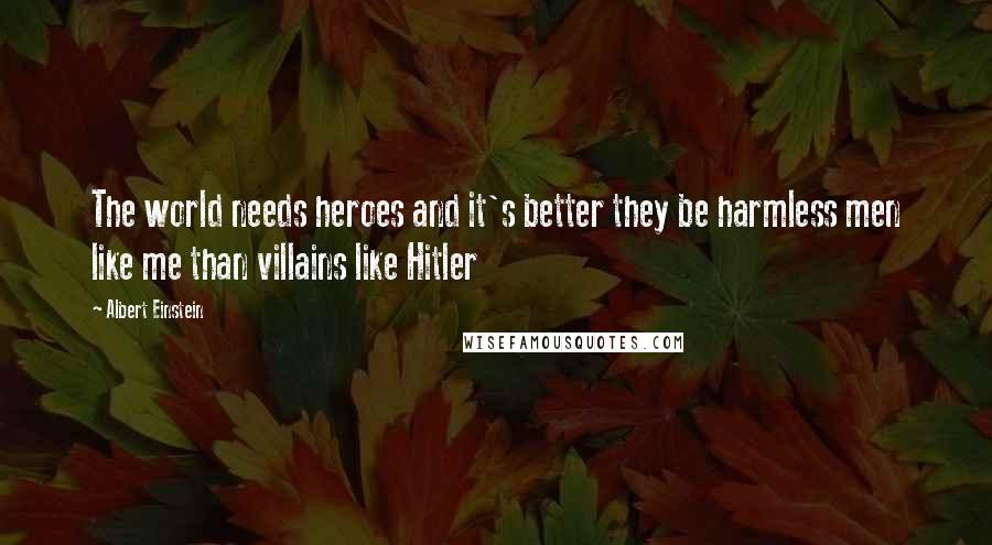 Albert Einstein Quotes: The world needs heroes and it's better they be harmless men like me than villains like Hitler