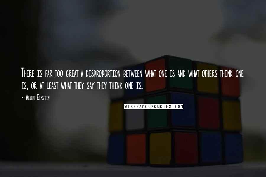Albert Einstein Quotes: There is far too great a disproportion between what one is and what others think one is, or at least what they say they think one is.