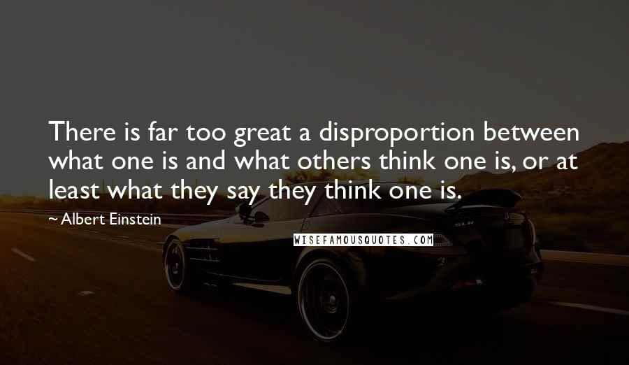 Albert Einstein Quotes: There is far too great a disproportion between what one is and what others think one is, or at least what they say they think one is.