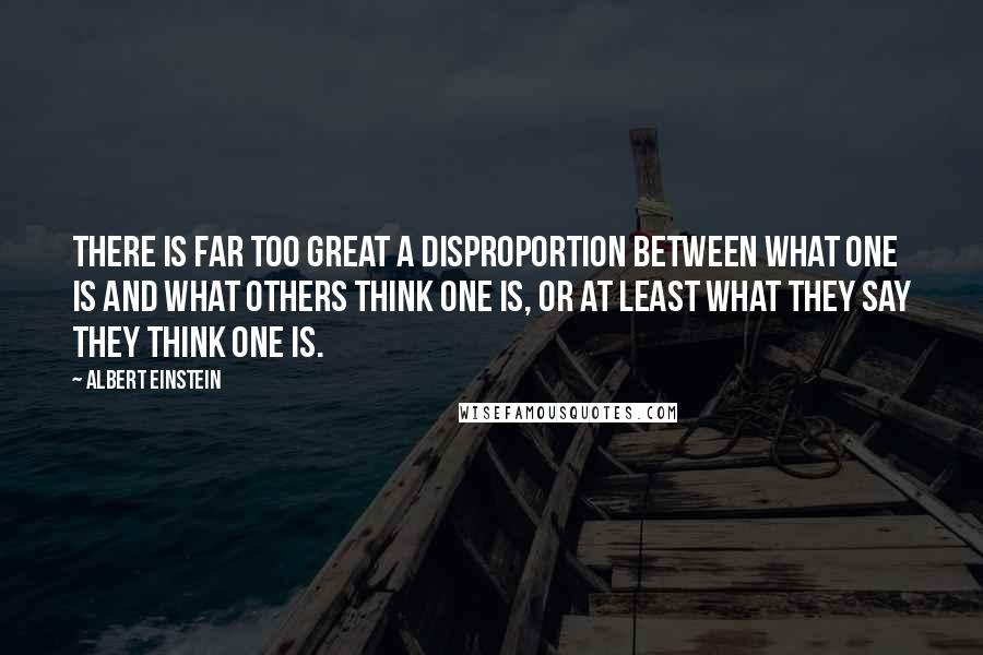 Albert Einstein Quotes: There is far too great a disproportion between what one is and what others think one is, or at least what they say they think one is.