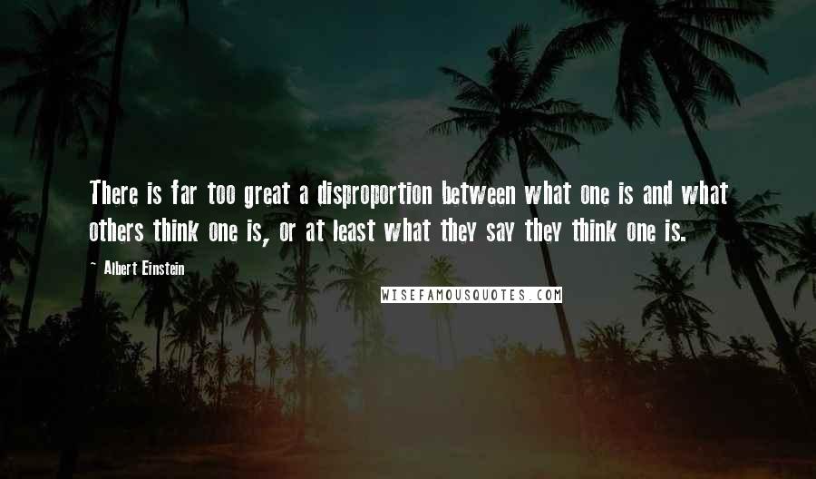 Albert Einstein Quotes: There is far too great a disproportion between what one is and what others think one is, or at least what they say they think one is.