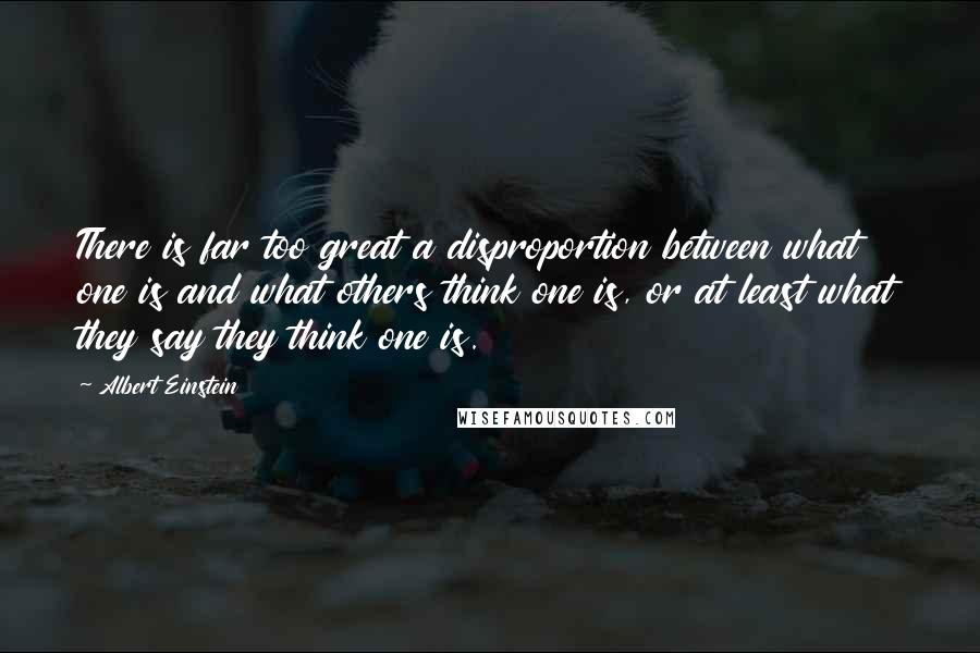 Albert Einstein Quotes: There is far too great a disproportion between what one is and what others think one is, or at least what they say they think one is.