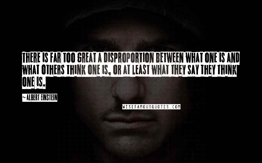 Albert Einstein Quotes: There is far too great a disproportion between what one is and what others think one is, or at least what they say they think one is.