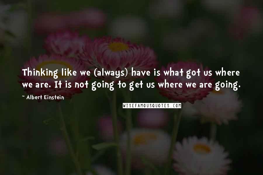 Albert Einstein Quotes: Thinking like we (always) have is what got us where we are. It is not going to get us where we are going.