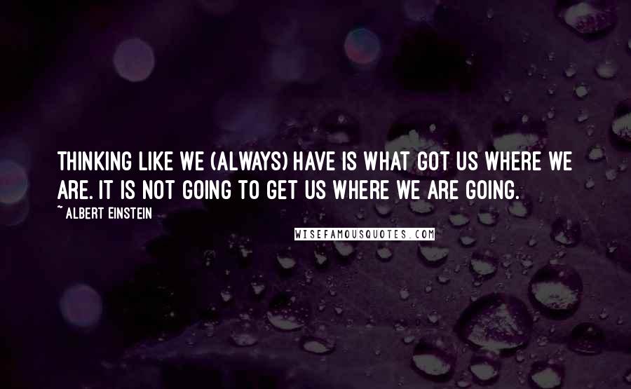 Albert Einstein Quotes: Thinking like we (always) have is what got us where we are. It is not going to get us where we are going.
