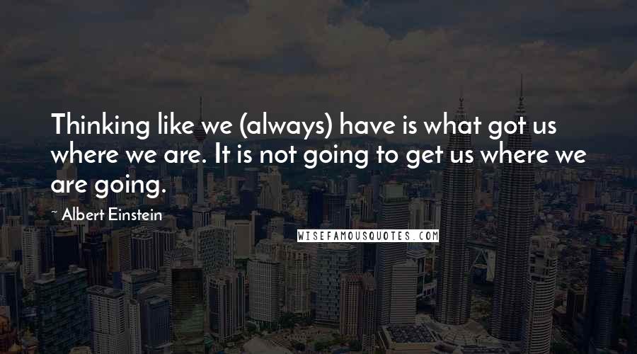 Albert Einstein Quotes: Thinking like we (always) have is what got us where we are. It is not going to get us where we are going.