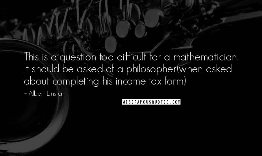 Albert Einstein Quotes: This is a question too difficult for a mathematician. It should be asked of a philosopher(when asked about completing his income tax form)