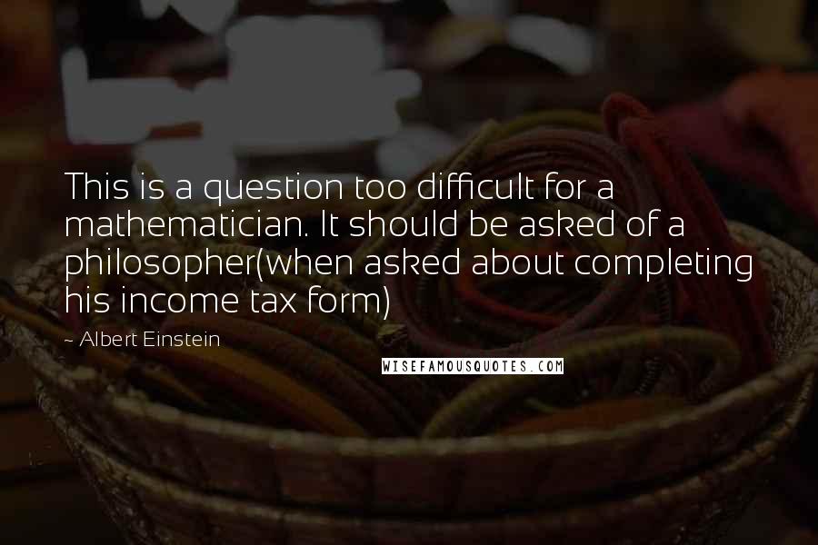 Albert Einstein Quotes: This is a question too difficult for a mathematician. It should be asked of a philosopher(when asked about completing his income tax form)