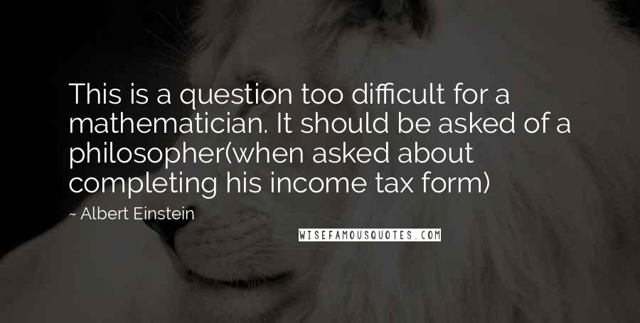 Albert Einstein Quotes: This is a question too difficult for a mathematician. It should be asked of a philosopher(when asked about completing his income tax form)