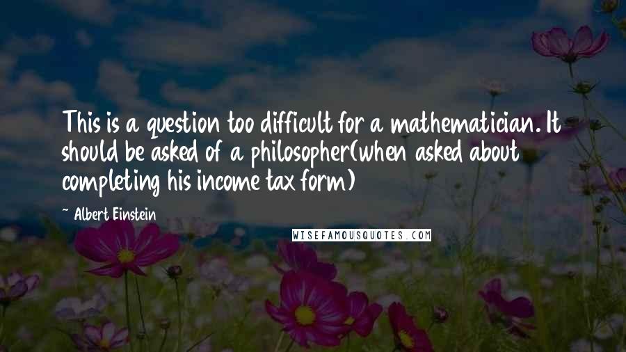 Albert Einstein Quotes: This is a question too difficult for a mathematician. It should be asked of a philosopher(when asked about completing his income tax form)