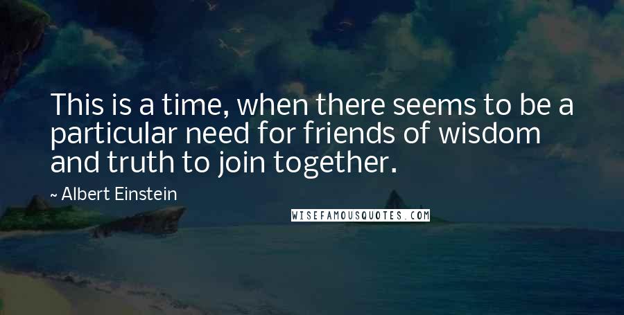 Albert Einstein Quotes: This is a time, when there seems to be a particular need for friends of wisdom and truth to join together.