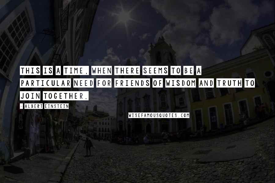 Albert Einstein Quotes: This is a time, when there seems to be a particular need for friends of wisdom and truth to join together.