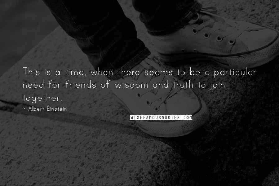 Albert Einstein Quotes: This is a time, when there seems to be a particular need for friends of wisdom and truth to join together.