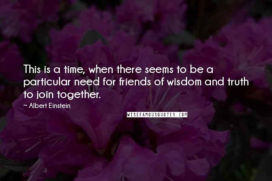 Albert Einstein Quotes: This is a time, when there seems to be a particular need for friends of wisdom and truth to join together.