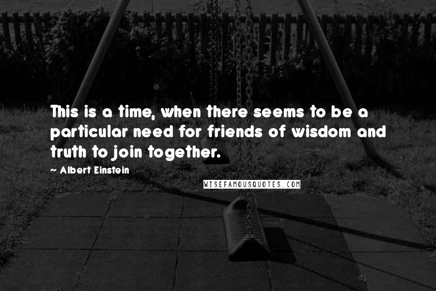 Albert Einstein Quotes: This is a time, when there seems to be a particular need for friends of wisdom and truth to join together.