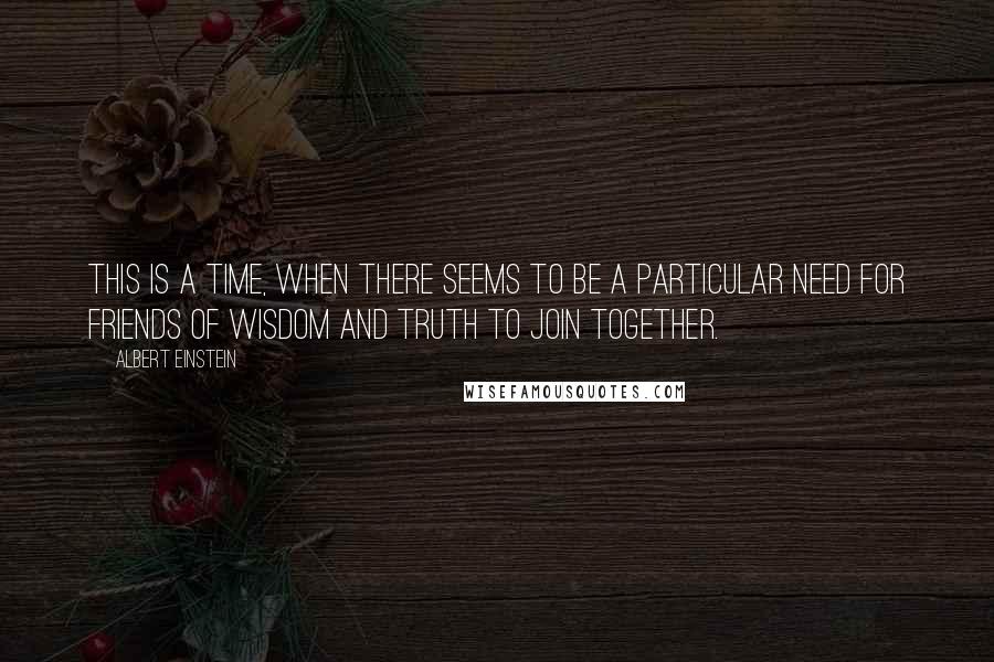 Albert Einstein Quotes: This is a time, when there seems to be a particular need for friends of wisdom and truth to join together.